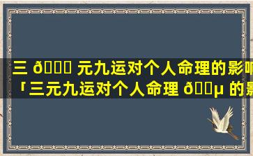 三 🐟 元九运对个人命理的影响「三元九运对个人命理 🌵 的影响是什么」